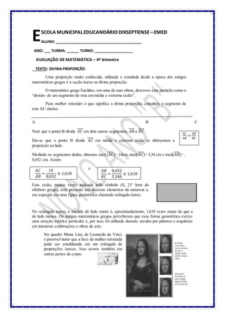 SCOLA MUNICIPAL EDUCANDÁRIO DIXSEPTIENSE –EMED
ALUNO: __________________________________________
ANO: ___ TURMA: ______ TURNO: ___________________
AVALIAÇÃO DE MATEMÁTICA – 4º bimestre
TEXTO: DIVINA PROPORÇÃO
Uma proporção muito conhecida, utilizada e estudada desde a época dos antigos
matemáticos gregos é a seção áurea ou divina proporção.
O matemático grego Euclides, em uma de suas obras, descreve esta partição como a
“divisão de um segmento de reta em média e extrema razão”.
Para melhor entender o que significa a divina proporção, considere o segmento de
reta AC abaixo.
A B C
Note que o ponto B divide 𝐴𝐶 em dois outros segmentos, 𝐴𝐵 e 𝐵𝐶.
Diz-se que o ponto B divide 𝐴𝐶 em média e extrema razão se obtivermos a
proporção ao lado.
Medindo os segmentos dados, obtemos med [𝐴𝐶]= 14cm, med[𝐵𝐶]= 5,34 cm e med[𝐴𝐵]= .
8,652 cm. Assim:
e
e
Esta razão, muitas vezes indicada pelo símbolo (fi, 21ª letra do
alfabeto grego), está presente em diversos elementos da natureza e,
em especial, em uma figura geométrica chamada retângulo áureo.
No retângulo áureo, a medida do lado maior é, aproximadamente, 1,618 vezes maior do que a
do lado menos. Os antigos matemáticos gregos perceberam que essa forma geométrica exerce
uma atração estética particular e, por isso, foi utilizada durante séculos por pintores e arquitetos
em inúmeras construções e obras de arte.
No quadro Mona Lisa, de Leonardo da Vinci,
é possível notar que a face da mulher retratada
pode ser emoldurada em um retângulo de
proporções áureas. Isso ocorre também em
outras partes do corpo.
E
𝐴𝐶
𝐴𝐵
=
𝐴𝐵
𝐵𝐶
𝐴𝐶
𝐴𝐵
=
14
8,652
≅ 1,618
𝐴𝐵
𝐵𝐶
=
8,652
5,348
≅ 1,618
 