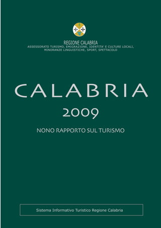 REGIONE CALABRIA
ASSESSORATO TURISMO, EMIGRAZIONE, IDENTITA’ E CULTURE LOCALI,
         MINORANZE LINGUISTICHE, SPORT, SPETTACOLO




CALABRIA
                   2009
     NONO RAPPORTO SUL TURISMO




    Sistema Informativo Turistico Regione Calabria
 