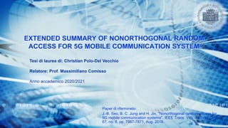EXTENDED SUMMARY OF NONORTHOGONAL RANDOM
ACCESS FOR 5G MOBILE COMMUNICATION SYSTEM
Paper di rifermineto:
J.-B. Seo, B. C. Jung and H. Jin, "Nonorthogonal random access for
5G mobile communication systems", IEEE Trans. Veh. Technol., vol.
67, no. 8, pp. 7867-7871, Aug. 2018.
Tesi di laurea di: Christian Polo-Del Vecchio
Relatore: Prof. Massimiliano Comisso
Anno accademico 2020/2021
 