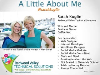 A Little About Me
4/29/2014 1
@sarahkuglin
Sarah Kuglin
Redwood Valley Technical Solutions
Wife and Mother
Business Owner
Coffee Nut
I’ve been called:
• Web Designer
• Internet Developer
• WordPress Designer
• Social Media Marketer
• Social Media Consultant
• Geek and Nerd
• Passionate about the Web
• Not Scared to Share My Opinion
• Addicted to my Devices
• Always Connected……..
Me with my Social Media Mentor – Mari Smith
 