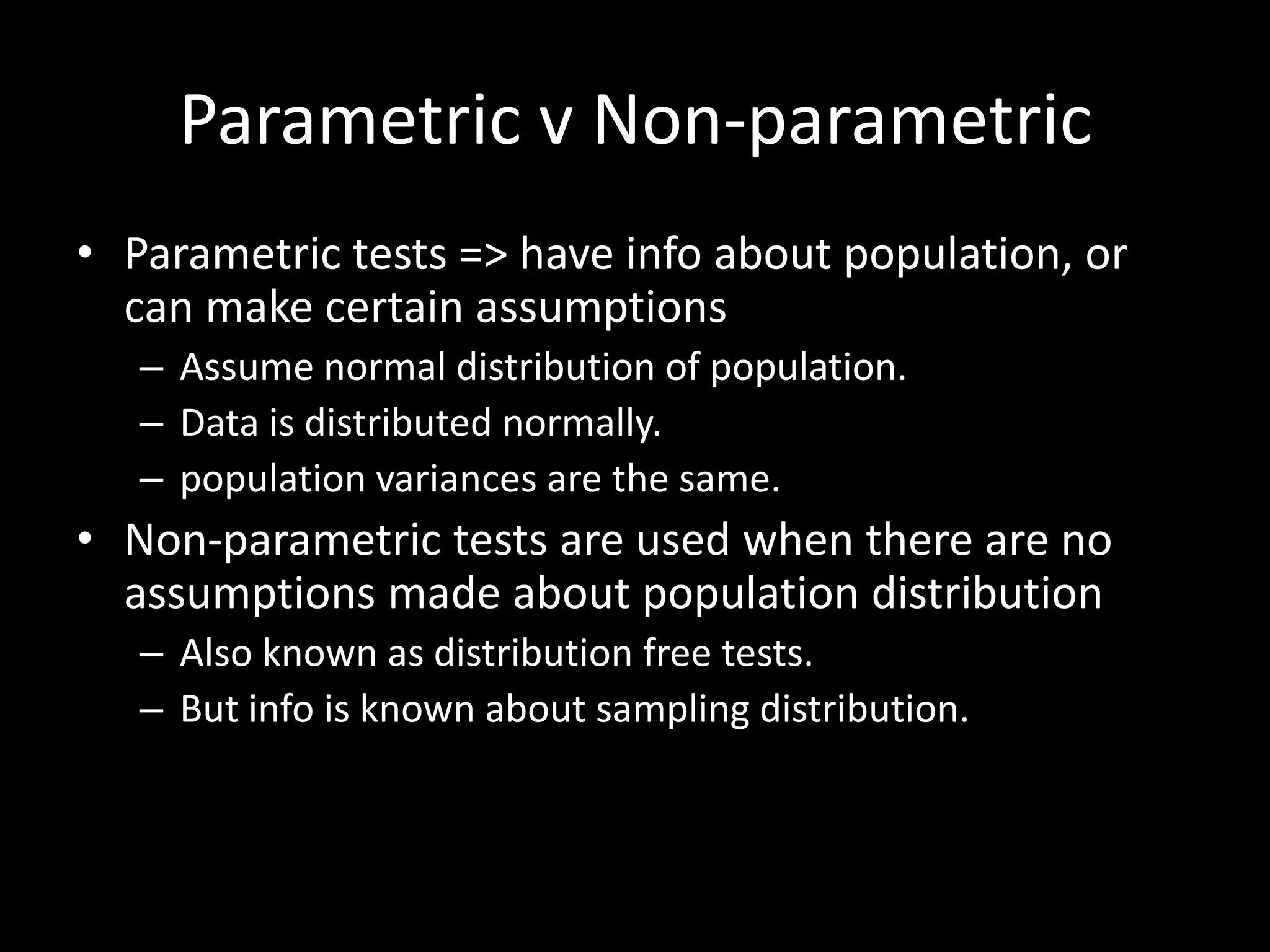 Parametric v Non-parametric
• Parametric tests => have info about population, or
  can make certain assumptions
   – Assume normal distribution of population.
   – Data is distributed normally.
   – population variances are the same.
• Non-parametric tests are used when there are no
  assumptions made about population distribution
   – Also known as distribution free tests.
   – But info is known about sampling distribution.
 