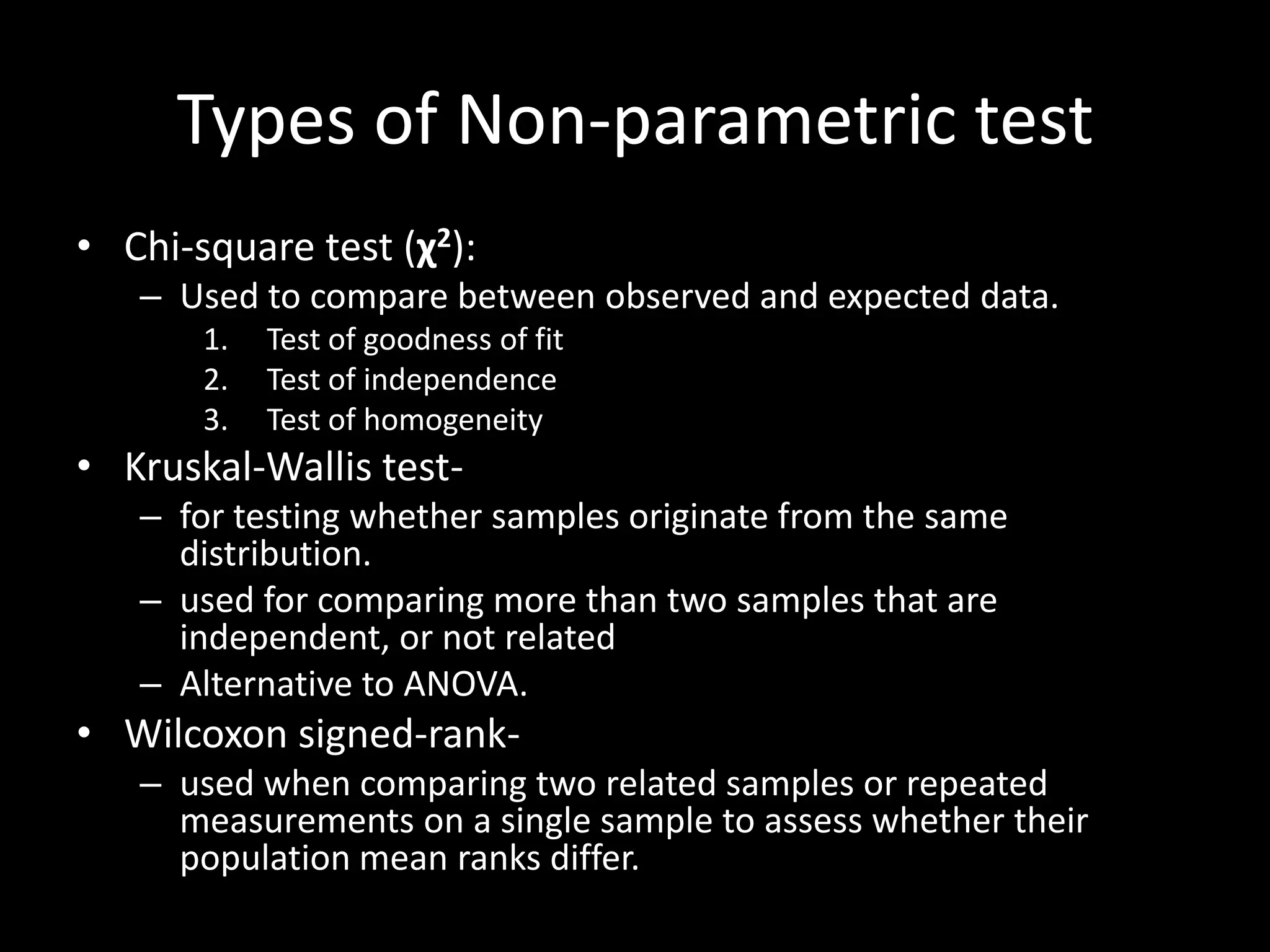 Types of Non-parametric test
• Chi-square test (χ2):
   – Used to compare between observed and expected data.
       1.   Test of goodness of fit
       2.   Test of independence
       3.   Test of homogeneity
• Kruskal-Wallis test-
   – for testing whether samples originate from the same
     distribution.
   – used for comparing more than two samples that are
     independent, or not related
   – Alternative to ANOVA.
• Wilcoxon signed-rank-
   – used when comparing two related samples or repeated
     measurements on a single sample to assess whether their
     population mean ranks differ.
 