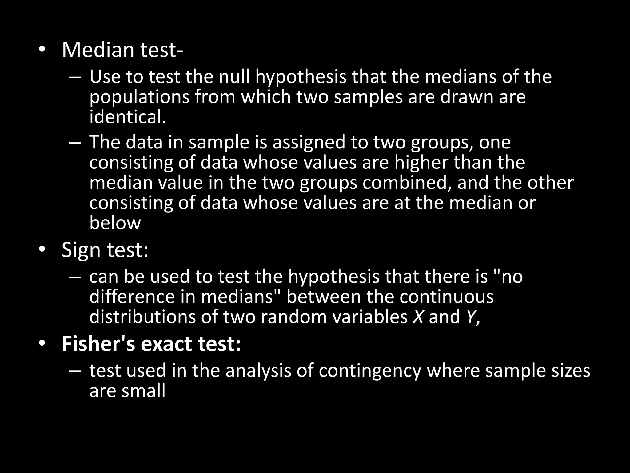 • Median test-
   – Use to test the null hypothesis that the medians of the
     populations from which two samples are drawn are
     identical.
   – The data in sample is assigned to two groups, one
     consisting of data whose values are higher than the
     median value in the two groups combined, and the other
     consisting of data whose values are at the median or
     below
• Sign test:
   – can be used to test the hypothesis that there is "no
     difference in medians" between the continuous
     distributions of two random variables X and Y,
• Fisher's exact test:
   – test used in the analysis of contingency where sample sizes
     are small
 