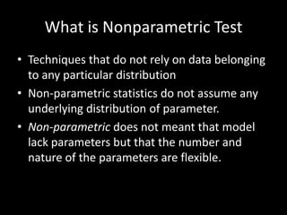 What is Nonparametric Test
• Techniques that do not rely on data belonging
  to any particular distribution
• Non-parametric statistics do not assume any
  underlying distribution of parameter.
• Non-parametric does not meant that model
  lack parameters but that the number and
  nature of the parameters are flexible.
 