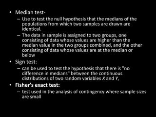 • Median test-
   – Use to test the null hypothesis that the medians of the
     populations from which two samples are drawn are
     identical.
   – The data in sample is assigned to two groups, one
     consisting of data whose values are higher than the
     median value in the two groups combined, and the other
     consisting of data whose values are at the median or
     below
• Sign test:
   – can be used to test the hypothesis that there is "no
     difference in medians" between the continuous
     distributions of two random variables X and Y,
• Fisher's exact test:
   – test used in the analysis of contingency where sample sizes
     are small
 