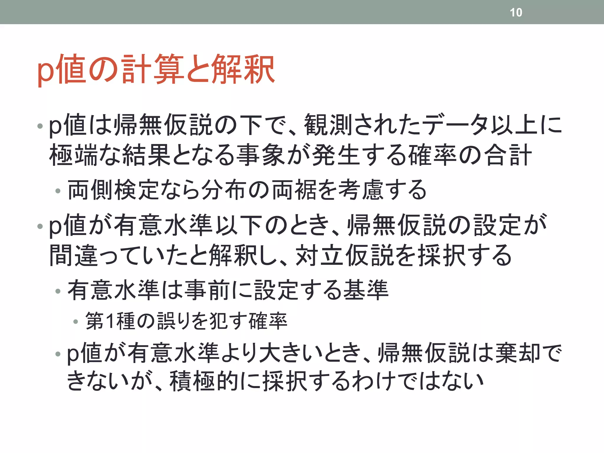 p値の計算と解釈
• p値は帰無仮説の下で、観測されたデータ以上に
極端な結果となる事象が発生する確率の合計
• 両側検定なら分布の両裾を考慮する
• p値が有意水準以下のとき、帰無仮説の設定が
間違っていたと解釈し、対立仮説を採択する
• 有意水準は事前に設定する基準
• 第1種の誤りを犯す確率
• p値が有意水準より大きいとき、帰無仮説は棄却で
きないが、積極的に採択するわけではない
10
 