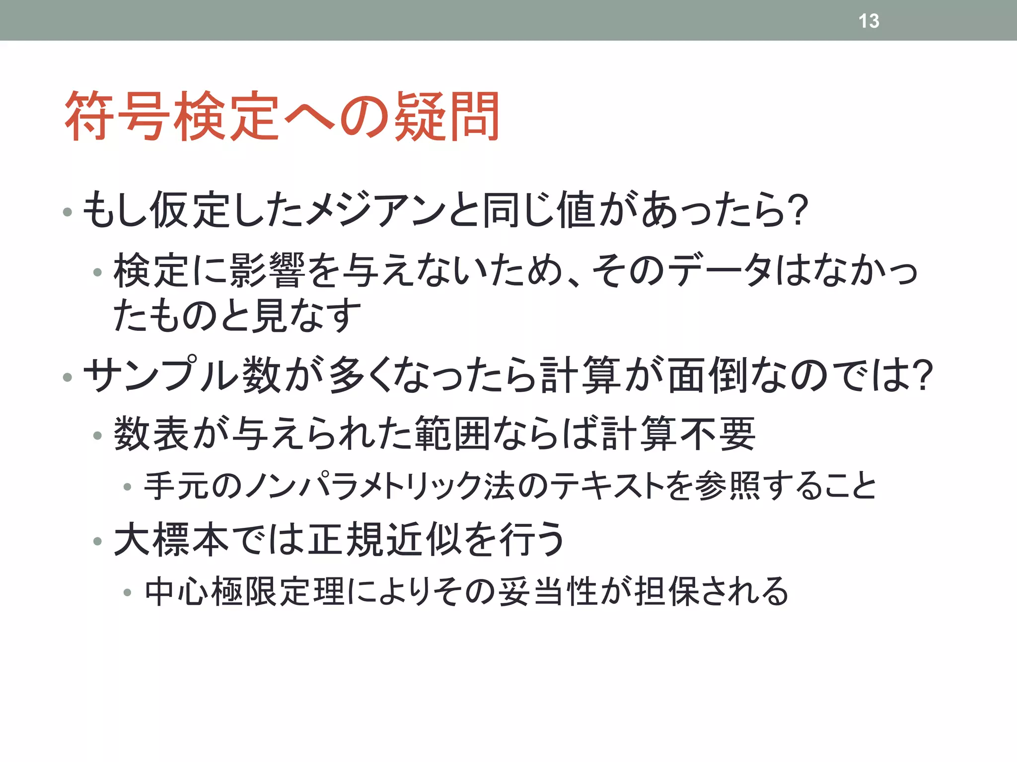 符号検定への疑問
• もし仮定したメジアンと同じ値があったら?
• 検定に影響を与えないため、そのデータはなかっ
たものと見なす
• サンプル数が多くなったら計算が面倒なのでは?
• 数表が与えられた範囲ならば計算不要
• 手元のノンパラメトリック法のテキストを参照すること
• 大標本では正規近似を行う
• 中心極限定理によりその妥当性が担保される
13
 
