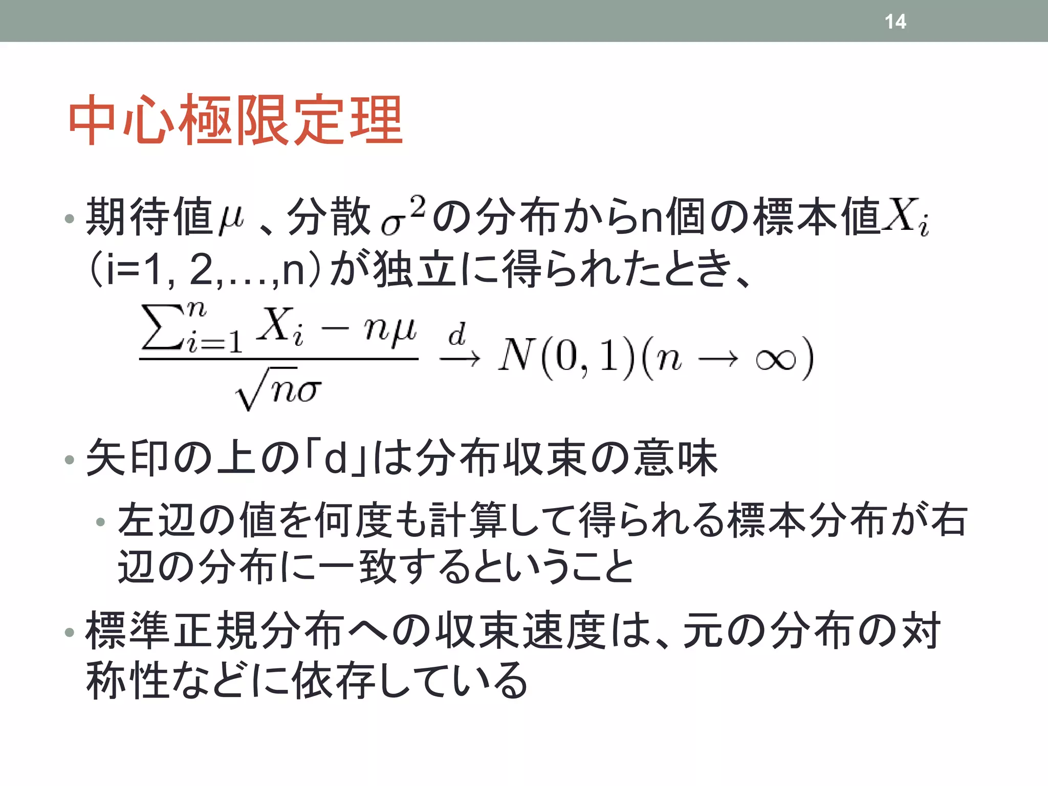 中心極限定理
• 期待値 、分散 の分布からn個の標本値
（i=1, 2,…,n）が独立に得られたとき、
• 矢印の上の「d」は分布収束の意味
• 左辺の値を何度も計算して得られる標本分布が右
辺の分布に一致するということ
• 標準正規分布への収束速度は、元の分布の対
称性などに依存している
14
 