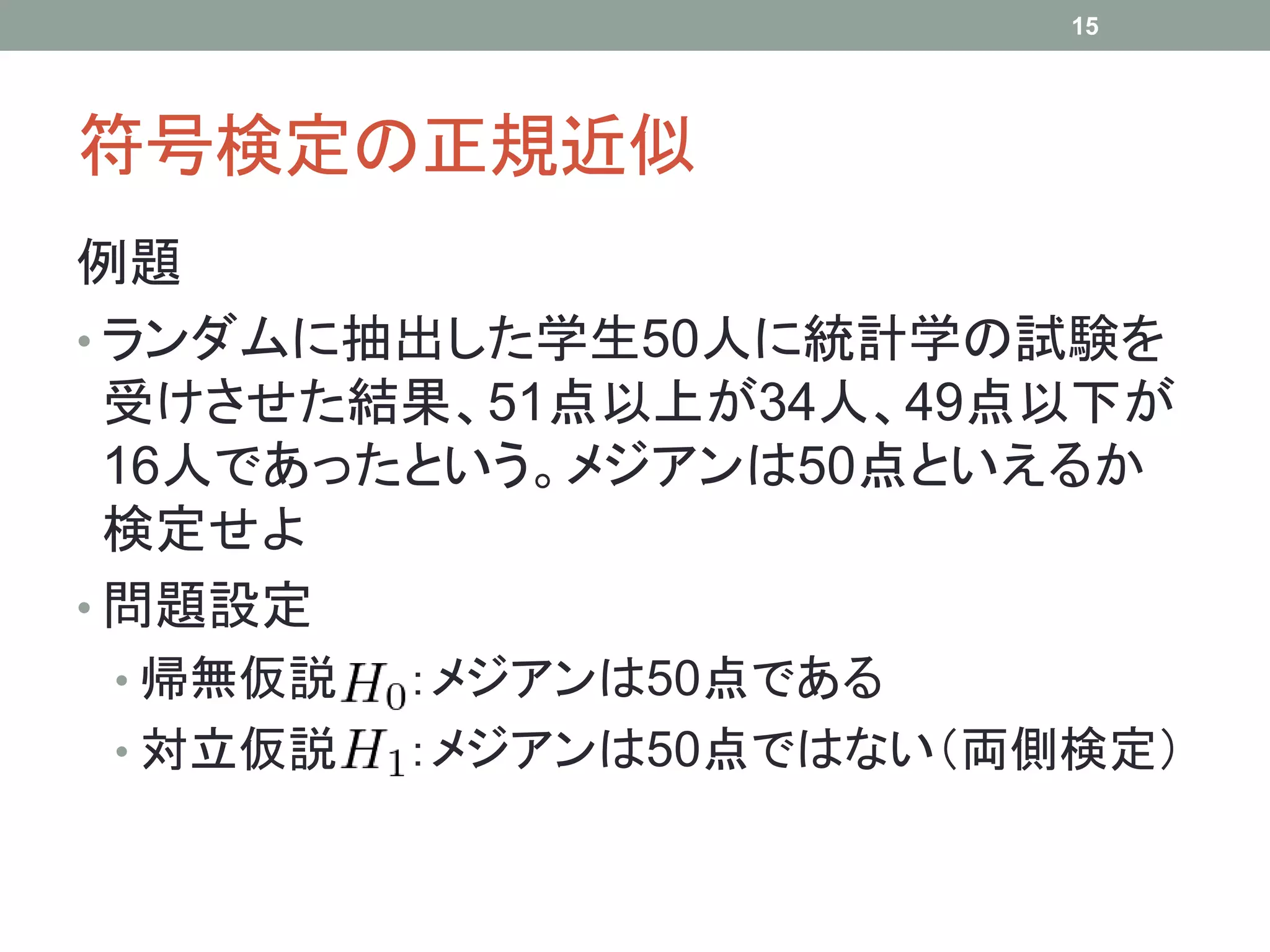 符号検定の正規近似
例題
• ランダムに抽出した学生50人に統計学の試験を
受けさせた結果、51点以上が34人、49点以下が
16人であったという。メジアンは50点といえるか
検定せよ
• 問題設定
• 帰無仮説 ：メジアンは50点である
• 対立仮説 ：メジアンは50点ではない（両側検定）
15
 