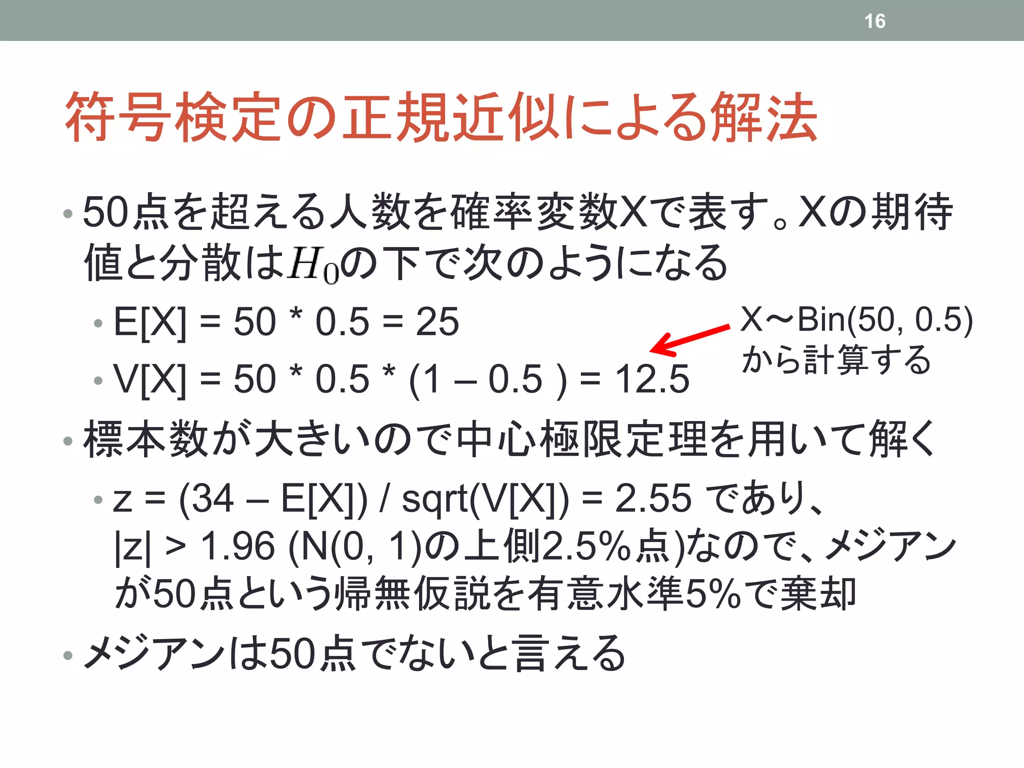 符号検定の正規近似による解法
• 50点を超える人数を確率変数Xで表す。Xの期待
値と分散は の下で次のようになる
• E[X] = 50 * 0.5 = 25
• V[X] = 50 * 0.5 * (1 – 0.5 ) = 12.5
• 標本数が大きいので中心極限定理を用いて解く
• z = (34 – E[X]) / sqrt(V[X]) = 2.55 であり、
|z| > 1.96 (N(0, 1)の上側2.5%点)なので、メジアン
が50点という帰無仮説を有意水準5%で棄却
• メジアンは50点でないと言える
16
X～Bin(50, 0.5)
から計算する
 
