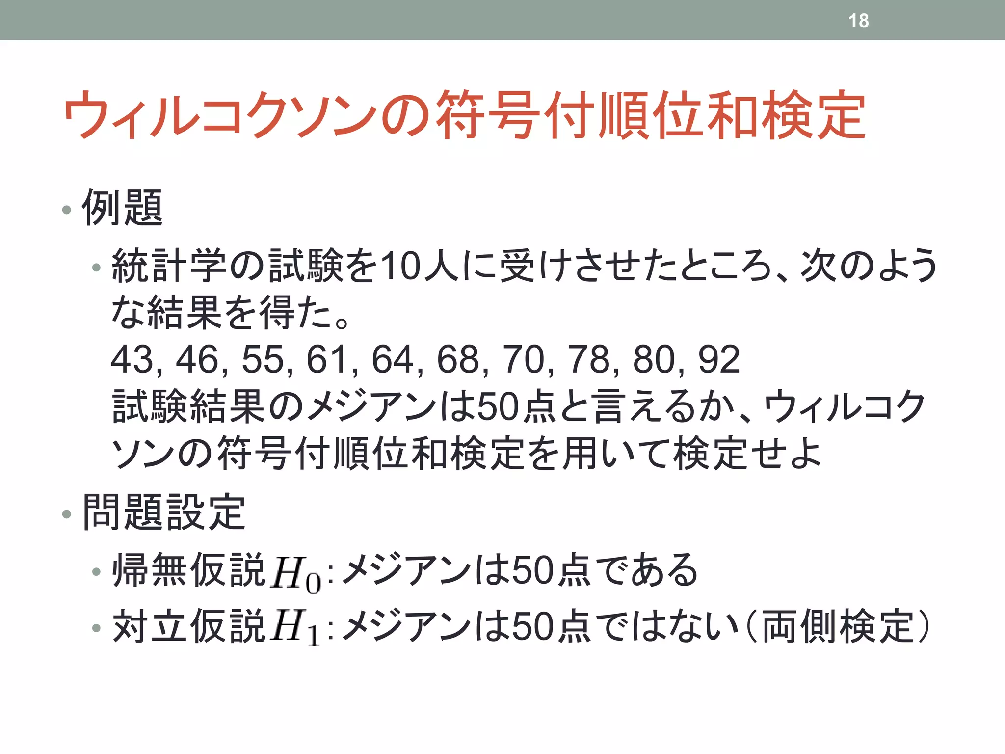 ウィルコクソンの符号付順位和検定
• 例題
• 統計学の試験を10人に受けさせたところ、次のよう
な結果を得た。
43, 46, 55, 61, 64, 68, 70, 78, 80, 92
試験結果のメジアンは50点と言えるか、ウィルコク
ソンの符号付順位和検定を用いて検定せよ
• 問題設定
• 帰無仮説 ：メジアンは50点である
• 対立仮説 ：メジアンは50点ではない（両側検定）
18
 