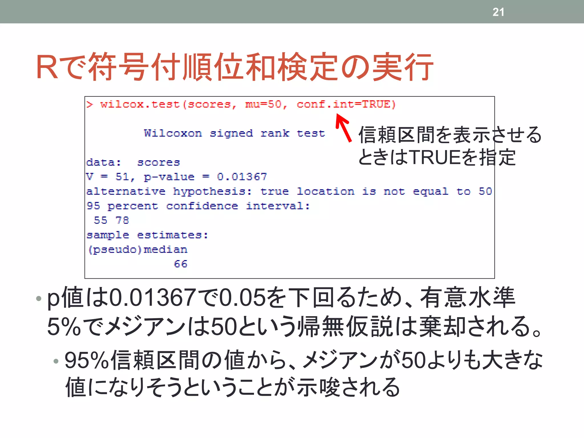 Rで符号付順位和検定の実行
• p値は0.01367で0.05を下回るため、有意水準
5%でメジアンは50という帰無仮説は棄却される。
• 95%信頼区間の値から、メジアンが50よりも大きな
値になりそうということが示唆される
21
信頼区間を表示させる
ときはTRUEを指定
 