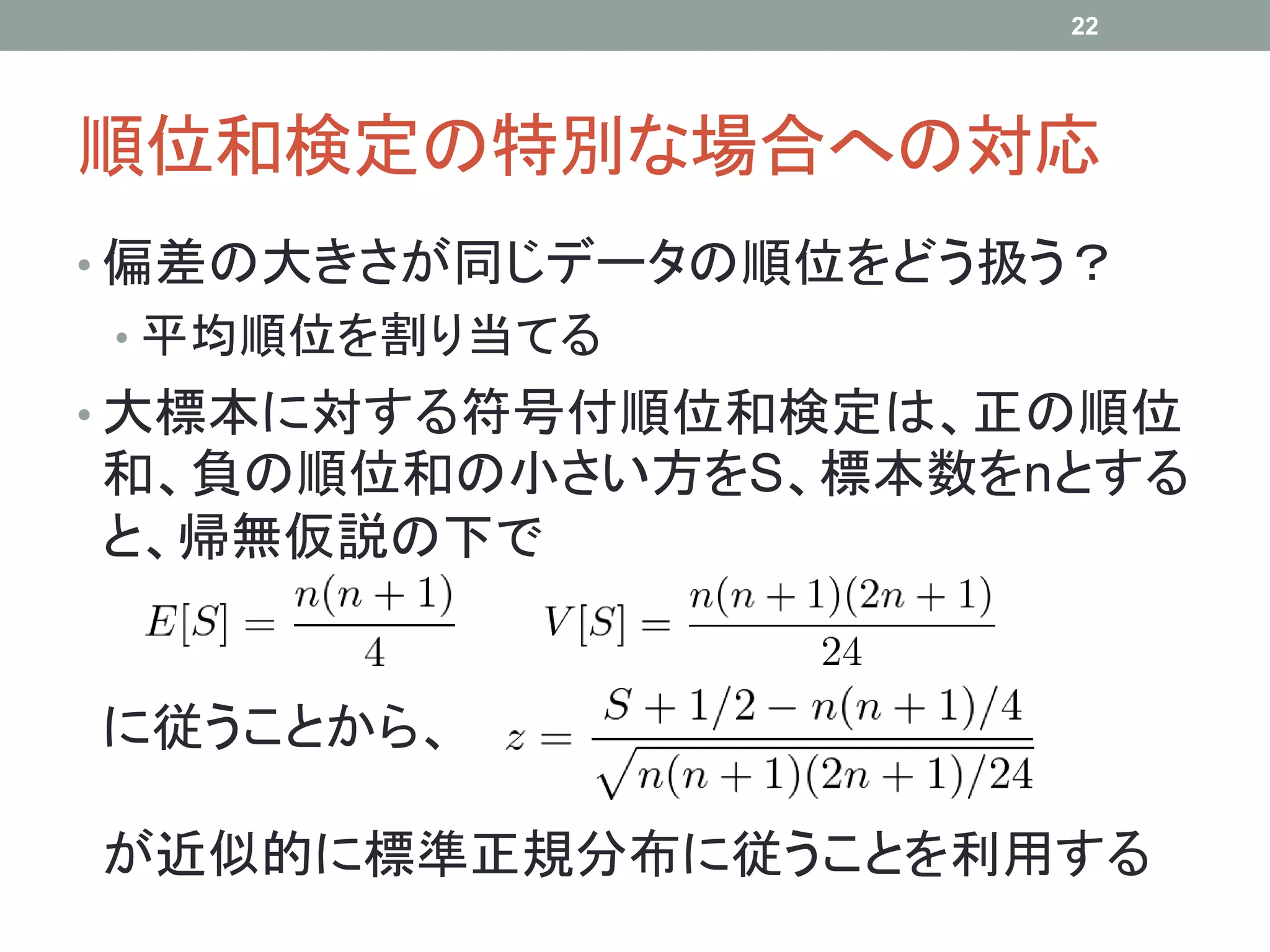 順位和検定の特別な場合への対応
• 偏差の大きさが同じデータの順位をどう扱う？
• 平均順位を割り当てる
• 大標本に対する符号付順位和検定は、正の順位
和、負の順位和の小さい方をS、標本数をnとする
と、帰無仮説の下で
に従うことから、
が近似的に標準正規分布に従うことを利用する
22
 