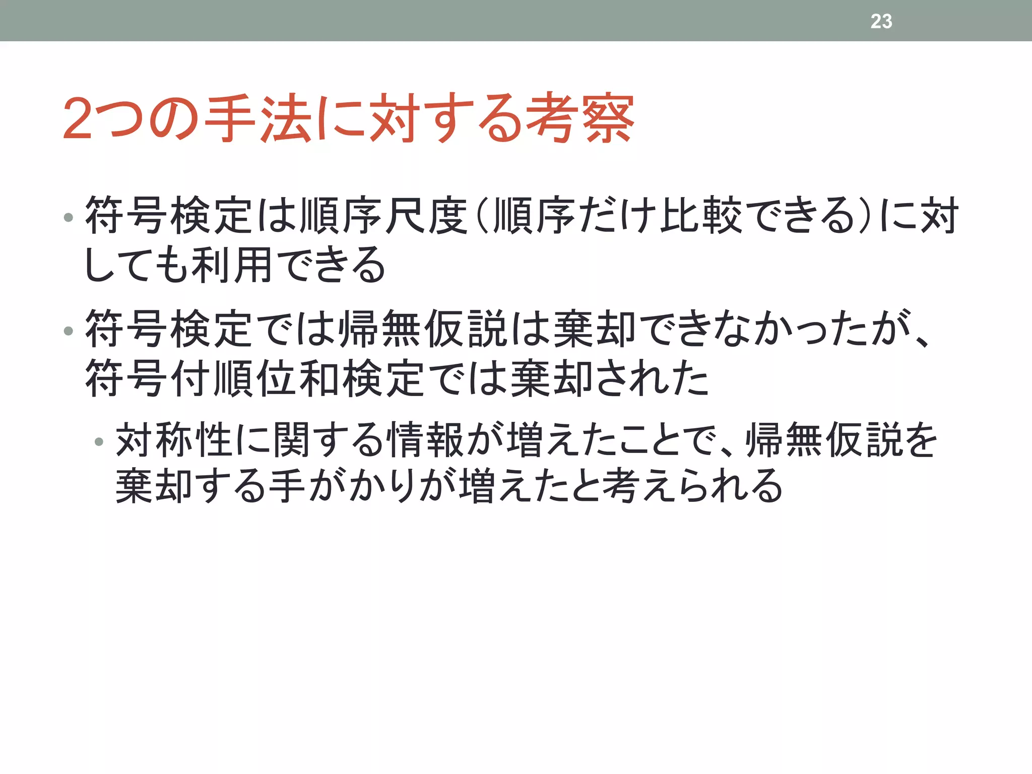 2つの手法に対する考察
• 符号検定は順序尺度（順序だけ比較できる）に対
しても利用できる
• 符号検定では帰無仮説は棄却できなかったが、
符号付順位和検定では棄却された
• 対称性に関する情報が増えたことで、帰無仮説を
棄却する手がかりが増えたと考えられる
23
 