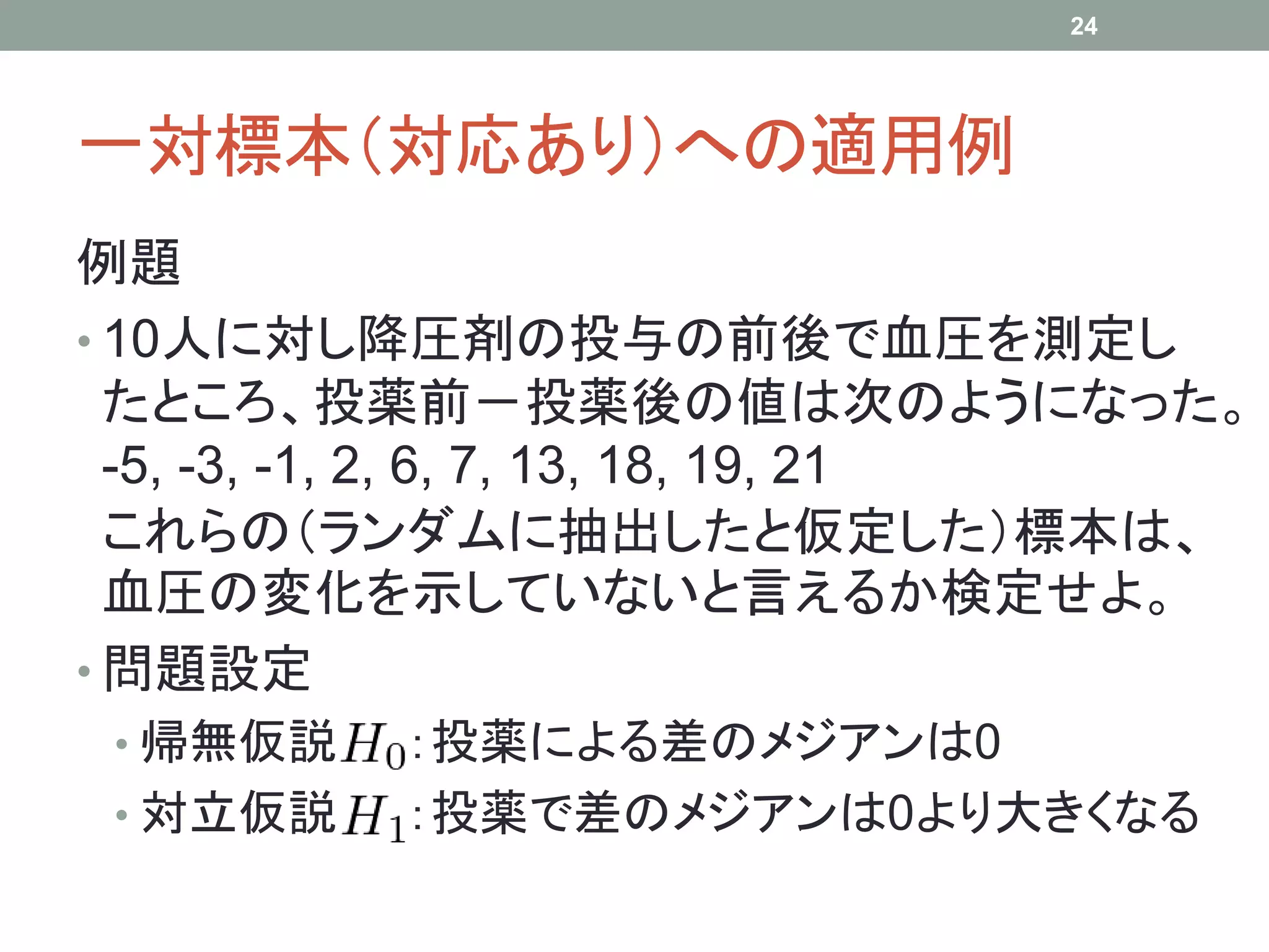 一対標本（対応あり）への適用例
例題
• 10人に対し降圧剤の投与の前後で血圧を測定し
たところ、投薬前－投薬後の値は次のようになった。
-5, -3, -1, 2, 6, 7, 13, 18, 19, 21
これらの（ランダムに抽出したと仮定した）標本は、
血圧の変化を示していないと言えるか検定せよ。
• 問題設定
• 帰無仮説 ：投薬による差のメジアンは0
• 対立仮説 ：投薬で差のメジアンは0より大きくなる
24
 