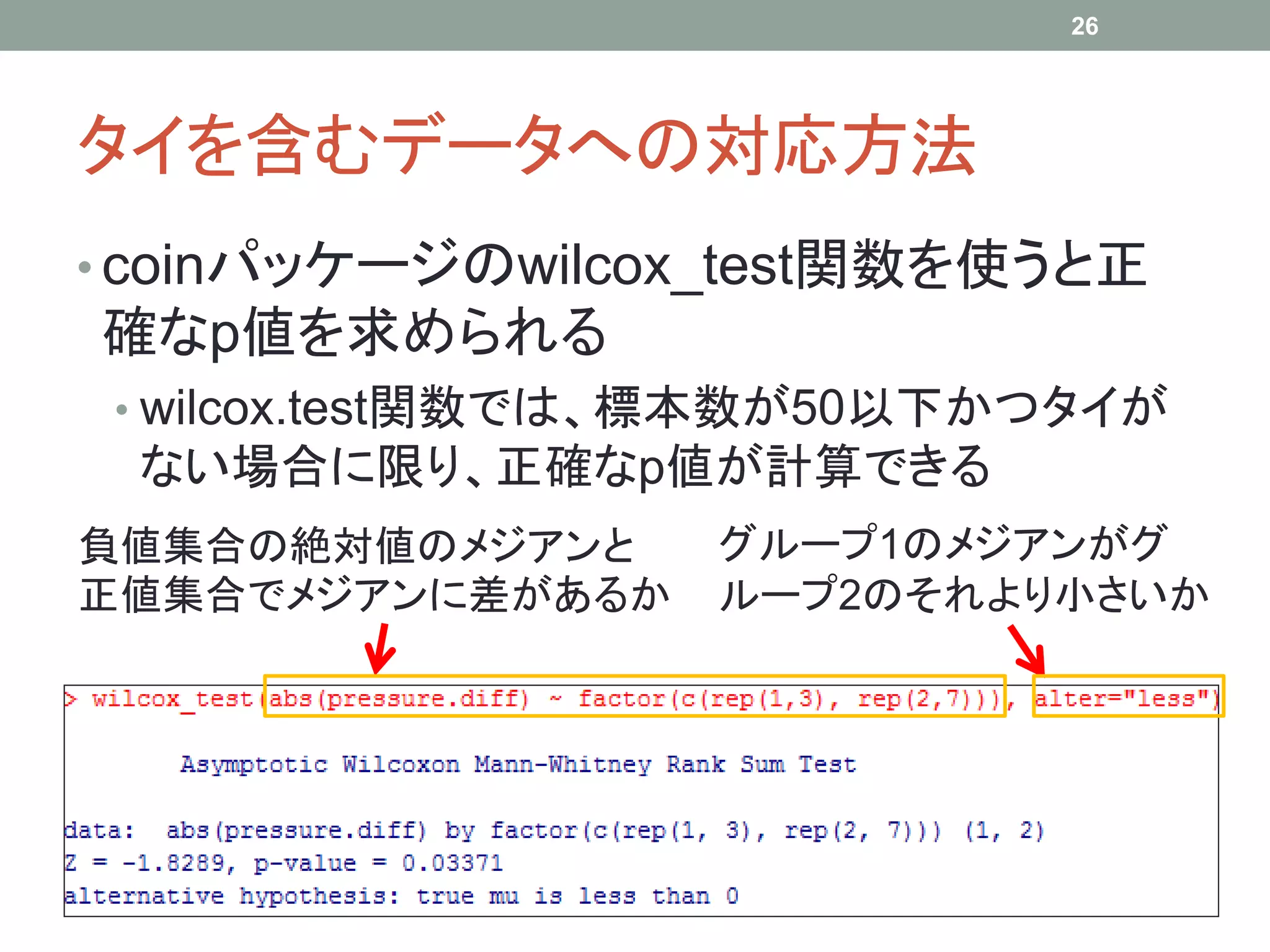 タイを含むデータへの対応方法
• coinパッケージのwilcox_test関数を使うと正
確なp値を求められる
• wilcox.test関数では、標本数が50以下かつタイが
ない場合に限り、正確なp値が計算できる
26
負値集合の絶対値のメジアンと
正値集合でメジアンに差があるか
グループ1のメジアンがグ
ループ2のそれより小さいか
 