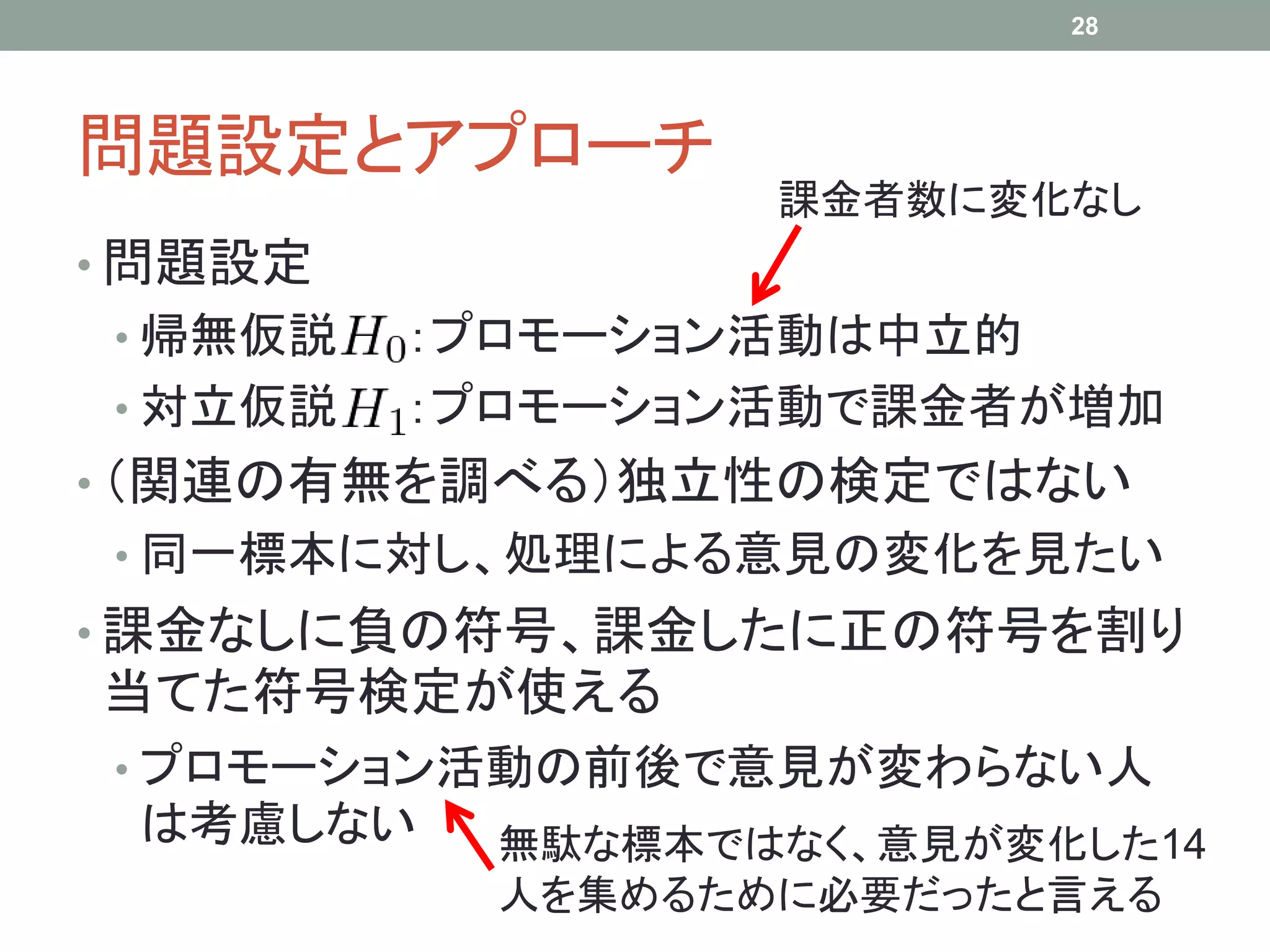 問題設定とアプローチ
• 問題設定
• 帰無仮説 ：プロモーション活動は中立的
• 対立仮説 ：プロモーション活動で課金者が増加
• （関連の有無を調べる）独立性の検定ではない
• 同一標本に対し、処理による意見の変化を見たい
• 課金なしに負の符号、課金したに正の符号を割り
当てた符号検定が使える
• プロモーション活動の前後で意見が変わらない人
は考慮しない
28
課金者数に変化なし
無駄な標本ではなく、意見が変化した14
人を集めるために必要だったと言える
 