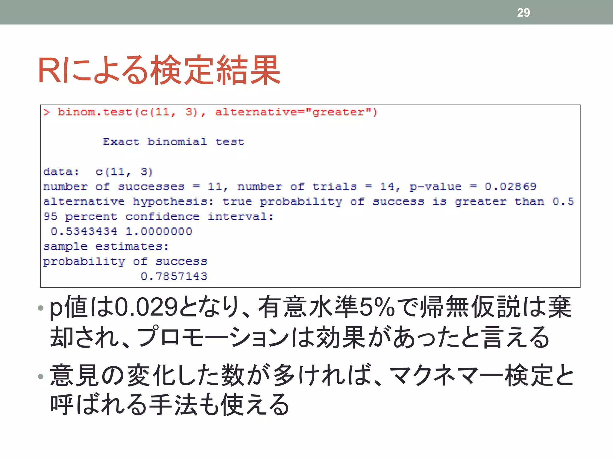 Rによる検定結果
• p値は0.029となり、有意水準5%で帰無仮説は棄
却され、プロモーションは効果があったと言える
• 意見の変化した数が多ければ、マクネマー検定と
呼ばれる手法も使える
29
 