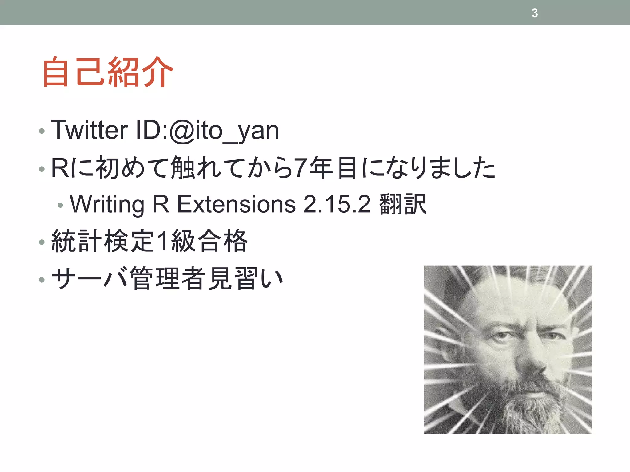 自己紹介
• Twitter ID:@ito_yan
• Rに初めて触れてから7年目になりました
• Writing R Extensions 2.15.2 翻訳
• 統計検定1級合格
• サーバ管理者見習い
3
 