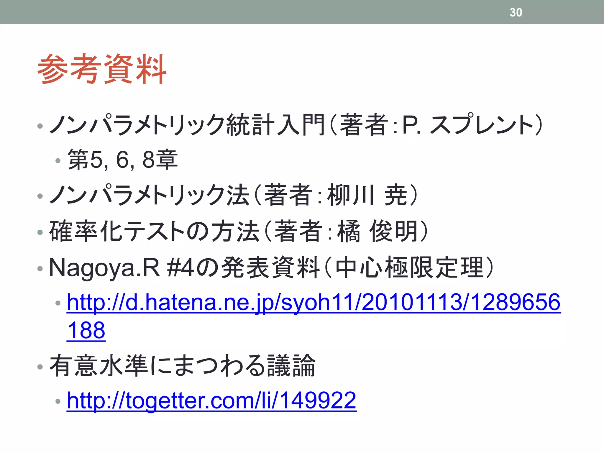 参考資料
• ノンパラメトリック統計入門（著者：P. スプレント）
• 第5, 6, 8章
• ノンパラメトリック法（著者：柳川 尭）
• 確率化テストの方法（著者：橘 俊明）
• Nagoya.R #4の発表資料（中心極限定理）
• http://d.hatena.ne.jp/syoh11/20101113/1289656
188
• 有意水準にまつわる議論
• http://togetter.com/li/149922
30
 