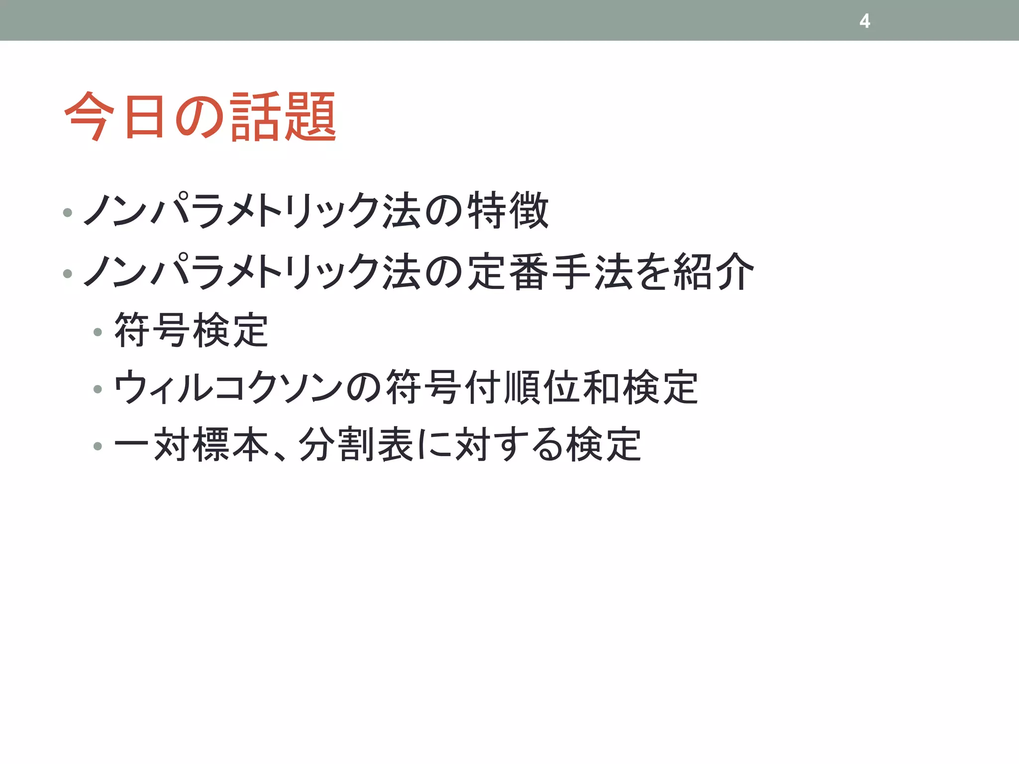 今日の話題
• ノンパラメトリック法の特徴
• ノンパラメトリック法の定番手法を紹介
• 符号検定
• ウィルコクソンの符号付順位和検定
• 一対標本、分割表に対する検定
4
 