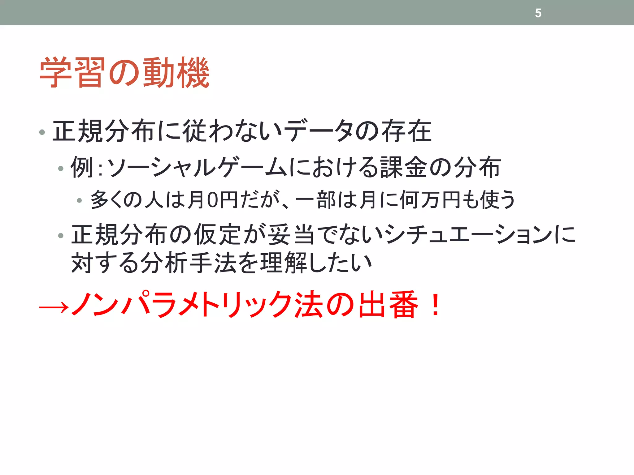 学習の動機
• 正規分布に従わないデータの存在
• 例：ソーシャルゲームにおける課金の分布
• 多くの人は月0円だが、一部は月に何万円も使う
• 正規分布の仮定が妥当でないシチュエーションに
対する分析手法を理解したい
→ノンパラメトリック法の出番！
5
 