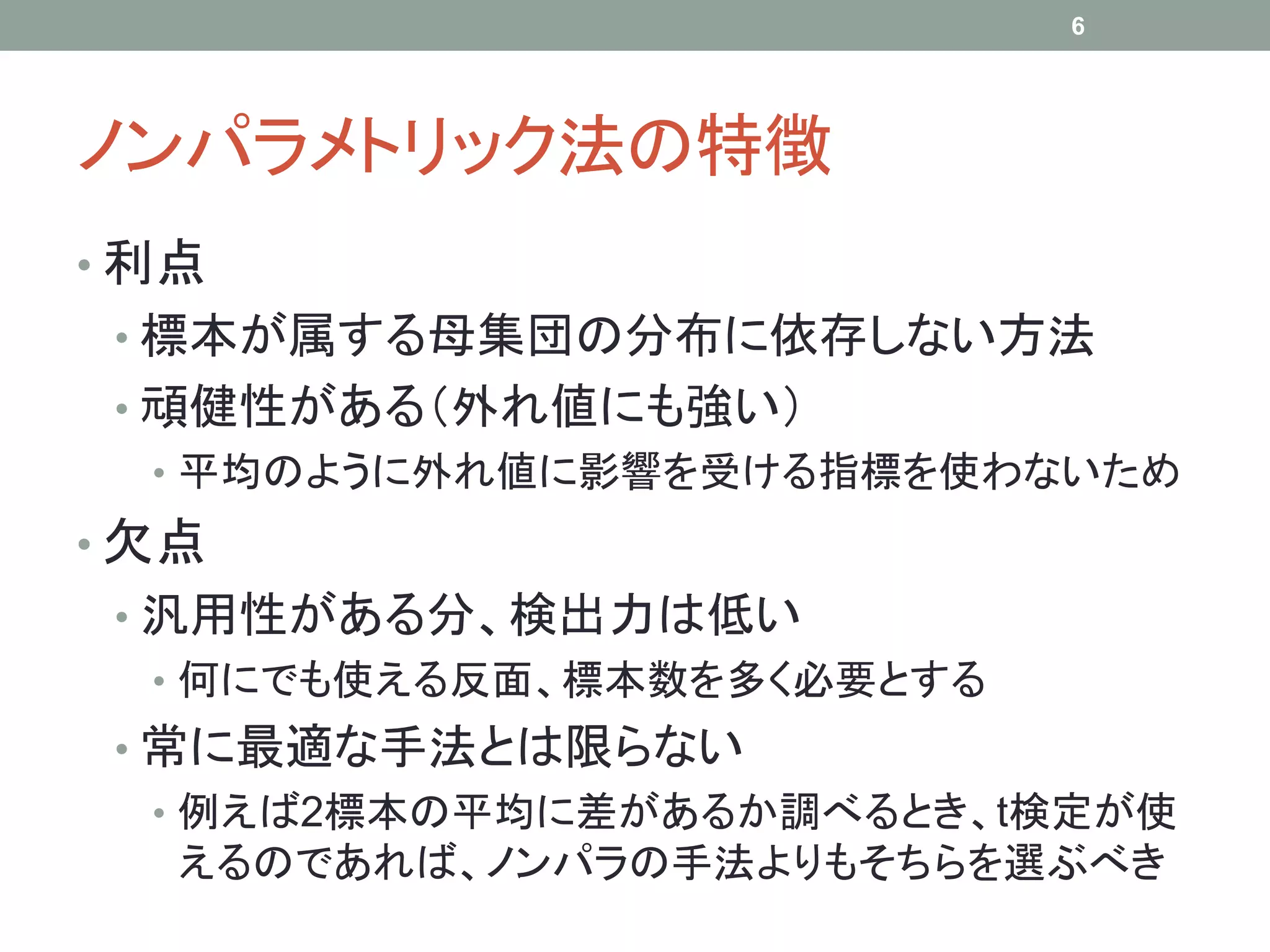 ノンパラメトリック法の特徴
• 利点
• 標本が属する母集団の分布に依存しない方法
• 頑健性がある（外れ値にも強い）
• 平均のように外れ値に影響を受ける指標を使わないため
• 欠点
• 汎用性がある分、検出力は低い
• 何にでも使える反面、標本数を多く必要とする
• 常に最適な手法とは限らない
• 例えば2標本の平均に差があるか調べるとき、t検定が使
えるのであれば、ノンパラの手法よりもそちらを選ぶべき
6
 