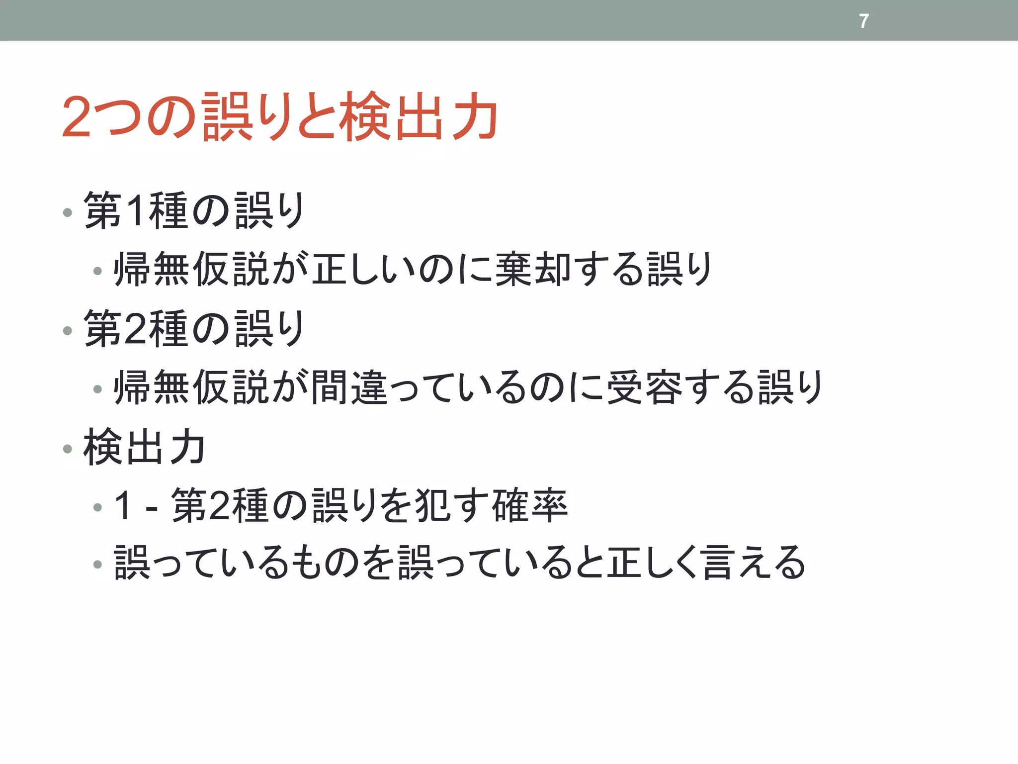 2つの誤りと検出力
• 第1種の誤り
• 帰無仮説が正しいのに棄却する誤り
• 第2種の誤り
• 帰無仮説が間違っているのに受容する誤り
• 検出力
• 1 - 第2種の誤りを犯す確率
• 誤っているものを誤っていると正しく言える
7
 