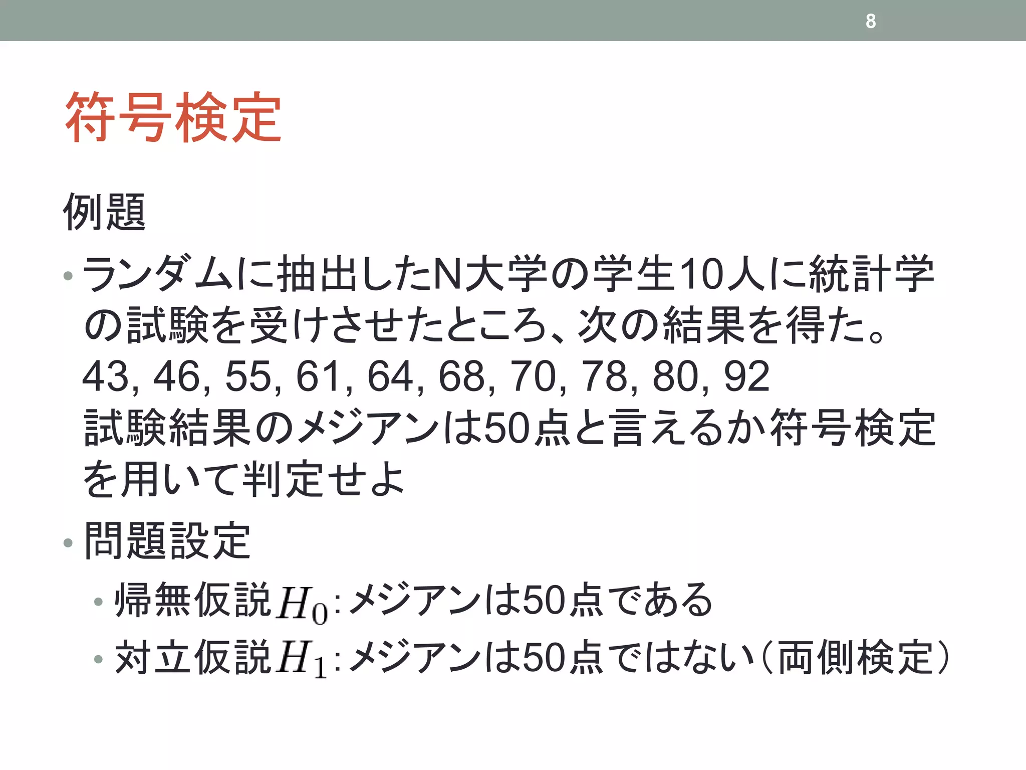 符号検定
例題
• ランダムに抽出したN大学の学生10人に統計学
の試験を受けさせたところ、次の結果を得た。
43, 46, 55, 61, 64, 68, 70, 78, 80, 92
試験結果のメジアンは50点と言えるか符号検定
を用いて判定せよ
• 問題設定
• 帰無仮説 ：メジアンは50点である
• 対立仮説 ：メジアンは50点ではない（両側検定）
8
 