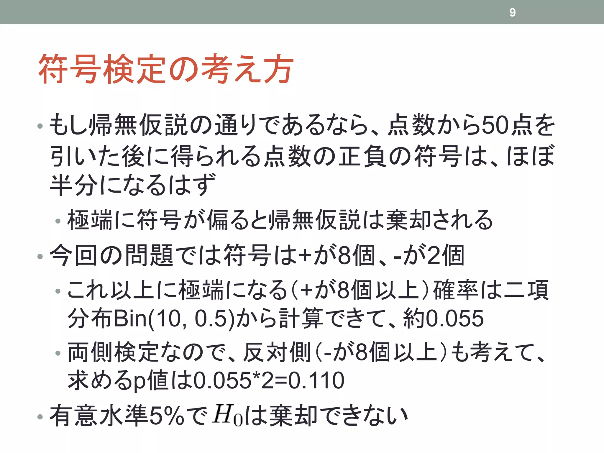 符号検定の考え方
• もし帰無仮説の通りであるなら、点数から50点を
引いた後に得られる点数の正負の符号は、ほぼ
半分になるはず
• 極端に符号が偏ると帰無仮説は棄却される
• 今回の問題では符号は+が8個、-が2個
• これ以上に極端になる（+が8個以上）確率は二項
分布Bin(10, 0.5)から計算できて、約0.055
• 両側検定なので、反対側（-が8個以上）も考えて、
求めるp値は0.055*2=0.110
• 有意水準5%で は棄却できない
9
 
