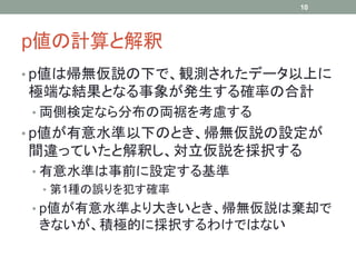 p値の計算と解釈
• p値は帰無仮説の下で、観測されたデータ以上に
極端な結果となる事象が発生する確率の合計
• 両側検定なら分布の両裾を考慮する
• p値が有意水準以下のとき、帰無仮説の設定が
間違っていたと解釈し、対立仮説を採択する
• 有意水準は事前に設定する基準
• 第1種の誤りを犯す確率
• p値が有意水準より大きいとき、帰無仮説は棄却で
きないが、積極的に採択するわけではない
10
 