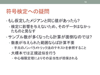 符号検定への疑問
• もし仮定したメジアンと同じ値があったら?
• 検定に影響を与えないため、そのデータはなかっ
たものと見なす
• サンプル数が多くなったら計算が面倒なのでは?
• 数表が与えられた範囲ならば計算不要
• 手元のノンパラメトリック法のテキストを参照すること
• 大標本では正規近似を行う
• 中心極限定理によりその妥当性が担保される
13
 