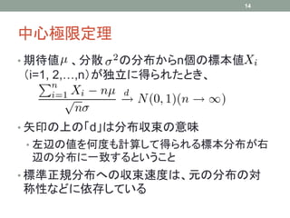 中心極限定理
• 期待値 、分散 の分布からn個の標本値
（i=1, 2,…,n）が独立に得られたとき、
• 矢印の上の「d」は分布収束の意味
• 左辺の値を何度も計算して得られる標本分布が右
辺の分布に一致するということ
• 標準正規分布への収束速度は、元の分布の対
称性などに依存している
14
 