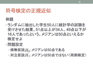 符号検定の正規近似
例題
• ランダムに抽出した学生50人に統計学の試験を
受けさせた結果、51点以上が34人、49点以下が
16人であったという。メジアンは50点といえるか
検定せよ
• 問題設定
• 帰無仮説 ：メジアンは50点である
• 対立仮説 ：メジアンは50点ではない（両側検定）
15
 