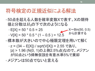 符号検定の正規近似による解法
• 50点を超える人数を確率変数Xで表す。Xの期待
値と分散は の下で次のようになる
• E[X] = 50 * 0.5 = 25
• V[X] = 50 * 0.5 * (1 – 0.5 ) = 12.5
• 標本数が大きいので中心極限定理を用いて解く
• z = (34 – E[X]) / sqrt(V[X]) = 2.55 であり、
|z| > 1.96 (N(0, 1)の上側2.5%点)なので、メジアン
が50点という帰無仮説を有意水準5%で棄却
• メジアンは50点でないと言える
16
X～Bin(50, 0.5)
から計算する
 