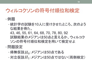 ウィルコクソンの符号付順位和検定
• 例題
• 統計学の試験を10人に受けさせたところ、次のよう
な結果を得た。
43, 46, 55, 61, 64, 68, 70, 78, 80, 92
試験結果のメジアンは50点と言えるか、ウィルコク
ソンの符号付順位和検定を用いて検定せよ
• 問題設定
• 帰無仮説 ：メジアンは50点である
• 対立仮説 ：メジアンは50点ではない（両側検定）
18
 