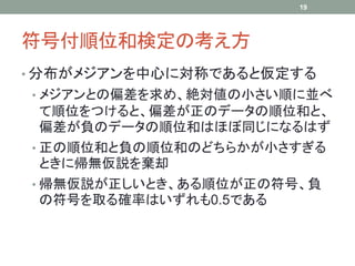 符号付順位和検定の考え方
• 分布がメジアンを中心に対称であると仮定する
• メジアンとの偏差を求め、絶対値の小さい順に並べ
て順位をつけると、偏差が正のデータの順位和と、
偏差が負のデータの順位和はほぼ同じになるはず
• 正の順位和と負の順位和のどちらかが小さすぎる
ときに帰無仮説を棄却
• 帰無仮説が正しいとき、ある順位が正の符号、負
の符号を取る確率はいずれも0.5である
19
 