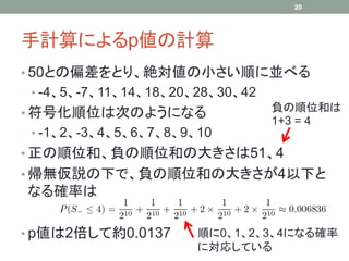 手計算によるp値の計算
• 50との偏差をとり、絶対値の小さい順に並べる
• -4、5、-7、11、14、18、20、28、30、42
• 符号化順位は次のようになる
• -1、2、-3、4、5、6、7、8、9、10
• 正の順位和、負の順位和の大きさは51、4
• 帰無仮説の下で、負の順位和の大きさが4以下と
なる確率は
• p値は2倍して約0.0137
20
順に0、1、2、3、4になる確率
に対応している
負の順位和は
1+3 = 4
 