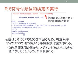 Rで符号付順位和検定の実行
• p値は0.01367で0.05を下回るため、有意水準
5%でメジアンは50という帰無仮説は棄却される。
• 95%信頼区間の値から、メジアンが50よりも大きな
値になりそうということが示唆される
21
信頼区間を表示させる
ときはTRUEを指定
 