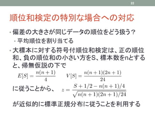 順位和検定の特別な場合への対応
• 偏差の大きさが同じデータの順位をどう扱う？
• 平均順位を割り当てる
• 大標本に対する符号付順位和検定は、正の順位
和、負の順位和の小さい方をS、標本数をnとする
と、帰無仮説の下で
に従うことから、
が近似的に標準正規分布に従うことを利用する
22
 