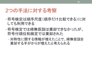 2つの手法に対する考察
• 符号検定は順序尺度（順序だけ比較できる）に対
しても利用できる
• 符号検定では帰無仮説は棄却できなかったが、
符号付順位和検定では棄却された
• 対称性に関する情報が増えたことで、帰無仮説を
棄却する手がかりが増えたと考えられる
23
 
