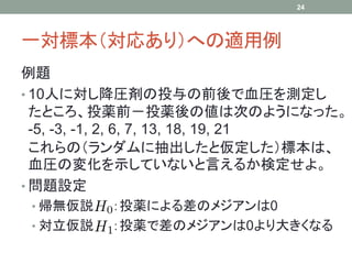 一対標本（対応あり）への適用例
例題
• 10人に対し降圧剤の投与の前後で血圧を測定し
たところ、投薬前－投薬後の値は次のようになった。
-5, -3, -1, 2, 6, 7, 13, 18, 19, 21
これらの（ランダムに抽出したと仮定した）標本は、
血圧の変化を示していないと言えるか検定せよ。
• 問題設定
• 帰無仮説 ：投薬による差のメジアンは0
• 対立仮説 ：投薬で差のメジアンは0より大きくなる
24
 
