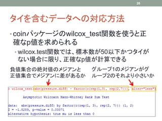 タイを含むデータへの対応方法
• coinパッケージのwilcox_test関数を使うと正
確なp値を求められる
• wilcox.test関数では、標本数が50以下かつタイが
ない場合に限り、正確なp値が計算できる
26
負値集合の絶対値のメジアンと
正値集合でメジアンに差があるか
グループ1のメジアンがグ
ループ2のそれより小さいか
 