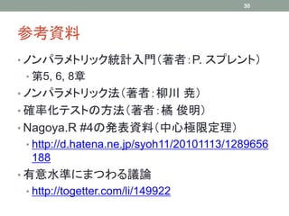 参考資料
• ノンパラメトリック統計入門（著者：P. スプレント）
• 第5, 6, 8章
• ノンパラメトリック法（著者：柳川 尭）
• 確率化テストの方法（著者：橘 俊明）
• Nagoya.R #4の発表資料（中心極限定理）
• http://d.hatena.ne.jp/syoh11/20101113/1289656
188
• 有意水準にまつわる議論
• http://togetter.com/li/149922
30
 