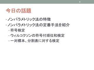 今日の話題
• ノンパラメトリック法の特徴
• ノンパラメトリック法の定番手法を紹介
• 符号検定
• ウィルコクソンの符号付順位和検定
• 一対標本、分割表に対する検定
4
 