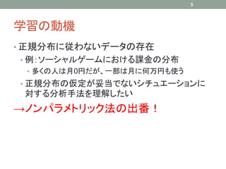 学習の動機
• 正規分布に従わないデータの存在
• 例：ソーシャルゲームにおける課金の分布
• 多くの人は月0円だが、一部は月に何万円も使う
• 正規分布の仮定が妥当でないシチュエーションに
対する分析手法を理解したい
→ノンパラメトリック法の出番！
5
 