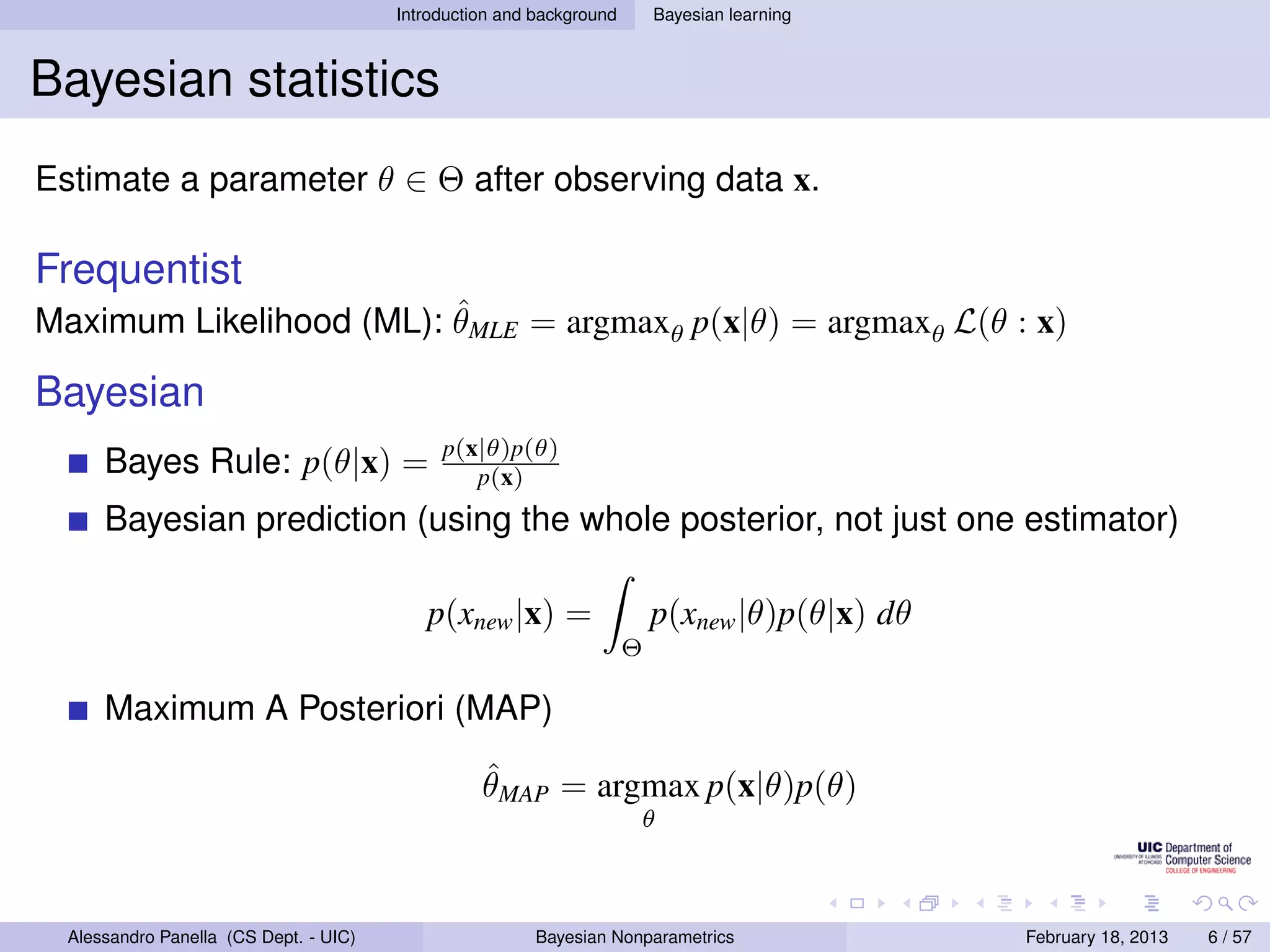 Introduction and background       Bayesian learning



Bayesian statistics
Estimate a parameter θ ∈ Θ after observing data x.

Frequentist
                         ˆ
Maximum Likelihood (ML): θMLE = argmaxθ p(x|θ) = argmaxθ L(θ : x)

Bayesian
                                             p(x|θ)p(θ)
      Bayes Rule: p(θ|x) =                      p(x)
      Bayesian prediction (using the whole posterior, not just one estimator)

                                           p(xnew |x) =                   p(xnew |θ)p(θ|x) dθ
                                                                      Θ

      Maximum A Posteriori (MAP)
                                                  ˆ
                                                  θMAP = argmax p(x|θ)p(θ)
                                                                      θ



  Alessandro Panella (CS Dept. - UIC)                    Bayesian Nonparametrics                February 18, 2013   6 / 57
 
