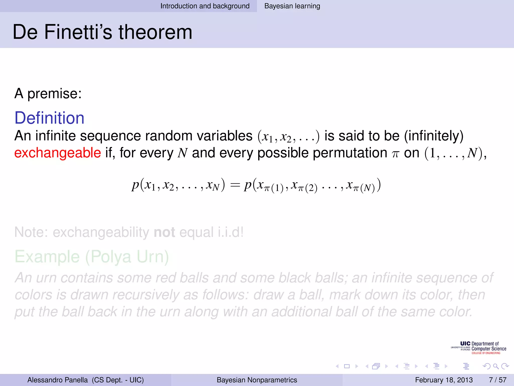 Introduction and background   Bayesian learning



De Finetti’s theorem

A premise:
Deﬁnition
An inﬁnite sequence random variables (x1 , x2 , . . .) is said to be (inﬁnitely)
exchangeable if, for every N and every possible permutation π on (1, . . . , N),

                                 p(x1 , x2 , . . . , xN ) = p(xπ(1) , xπ(2) . . . , xπ(N) )


Note: exchangeability not equal i.i.d!
Example (Polya Urn)
An urn contains some red balls and some black balls; an inﬁnite sequence of
colors is drawn recursively as follows: draw a ball, mark down its color, then
put the ball back in the urn along with an additional ball of the same color.



  Alessandro Panella (CS Dept. - UIC)                    Bayesian Nonparametrics              February 18, 2013   7 / 57
 
