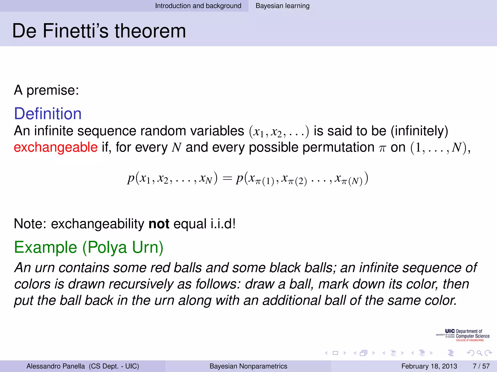 Introduction and background   Bayesian learning



De Finetti’s theorem

A premise:
Deﬁnition
An inﬁnite sequence random variables (x1 , x2 , . . .) is said to be (inﬁnitely)
exchangeable if, for every N and every possible permutation π on (1, . . . , N),

                                 p(x1 , x2 , . . . , xN ) = p(xπ(1) , xπ(2) . . . , xπ(N) )


Note: exchangeability not equal i.i.d!
Example (Polya Urn)
An urn contains some red balls and some black balls; an inﬁnite sequence of
colors is drawn recursively as follows: draw a ball, mark down its color, then
put the ball back in the urn along with an additional ball of the same color.



  Alessandro Panella (CS Dept. - UIC)                    Bayesian Nonparametrics              February 18, 2013   7 / 57
 