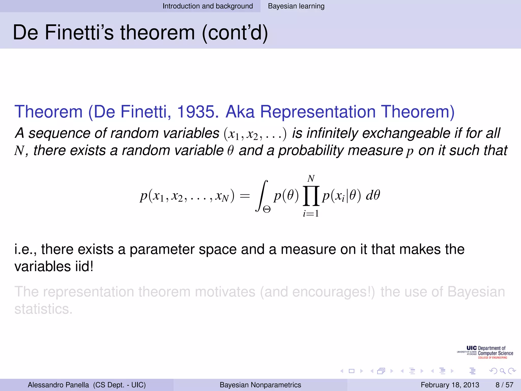 Introduction and background   Bayesian learning



De Finetti’s theorem (cont’d)


Theorem (De Finetti, 1935. Aka Representation Theorem)
A sequence of random variables (x1 , x2 , . . .) is inﬁnitely exchangeable if for all
N, there exists a random variable θ and a probability measure p on it such that
                                                                                   N
                                   p(x1 , x2 , . . . , xN ) =             p(θ)           p(xi |θ) dθ
                                                                      Θ            i=1


i.e., there exists a parameter space and a measure on it that makes the
variables iid!
The representation theorem motivates (and encourages!) the use of Bayesian
statistics.




  Alessandro Panella (CS Dept. - UIC)                    Bayesian Nonparametrics                       February 18, 2013   8 / 57
 